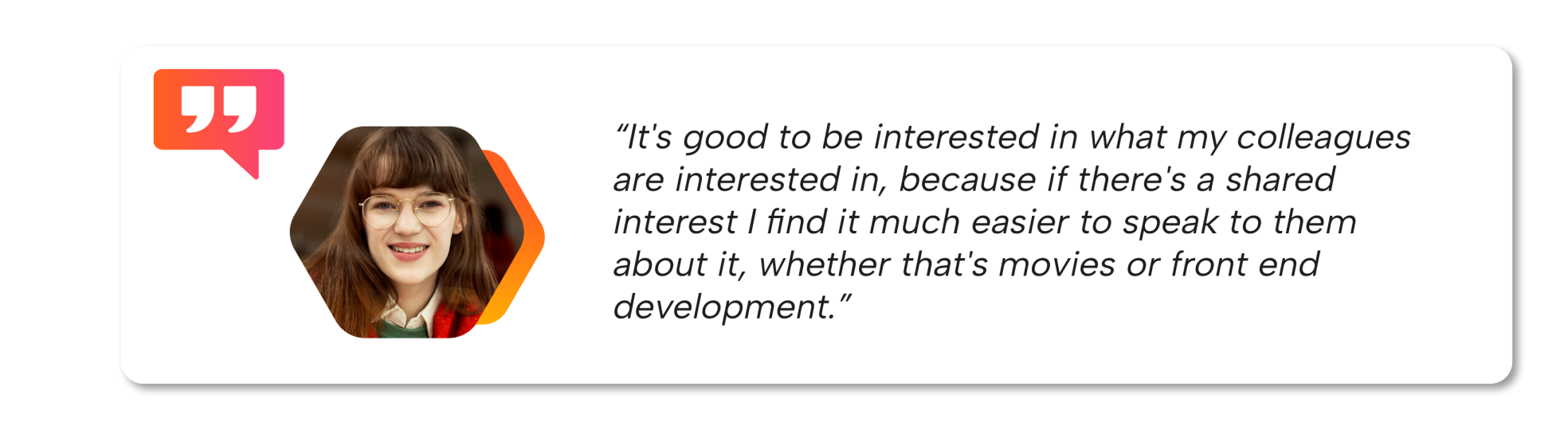 User quote - It's good to be interested in what my colleagues are interested in, because if there's a shared interest I find it much easier to speak to them about it, whether that's movies or front end development.